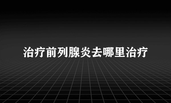 治疗前列腺炎去哪里治疗