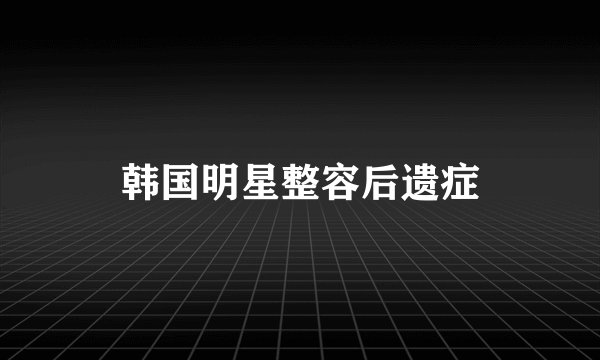 韩国明星整容后遗症