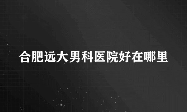 合肥远大男科医院好在哪里