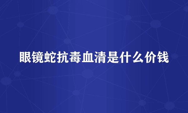 眼镜蛇抗毒血清是什么价钱