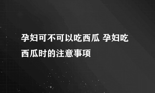 孕妇可不可以吃西瓜 孕妇吃西瓜时的注意事项