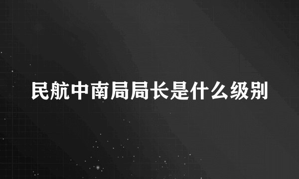 民航中南局局长是什么级别