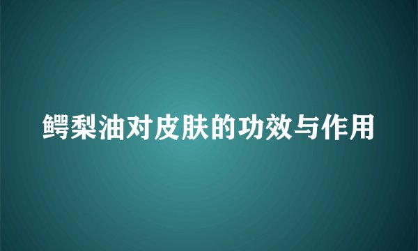 鳄梨油对皮肤的功效与作用