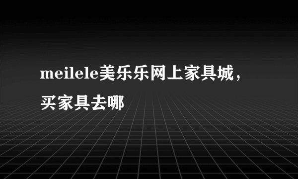 meilele美乐乐网上家具城，买家具去哪