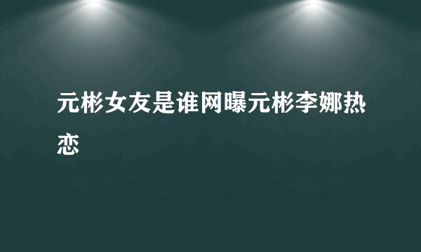 元彬女友是谁网曝元彬李娜热恋