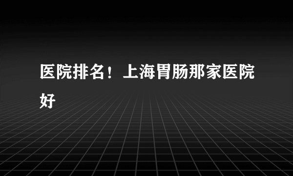 医院排名！上海胃肠那家医院好