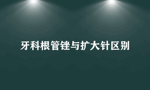 牙科根管锉与扩大针区别