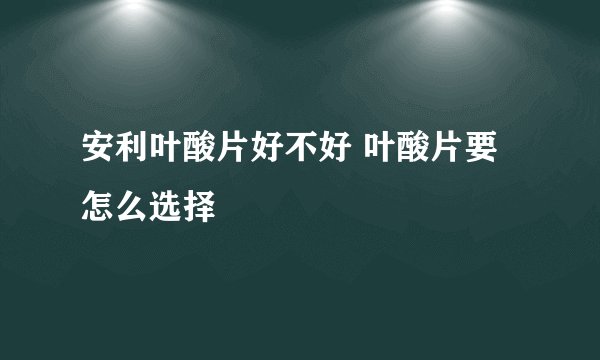 安利叶酸片好不好 叶酸片要怎么选择