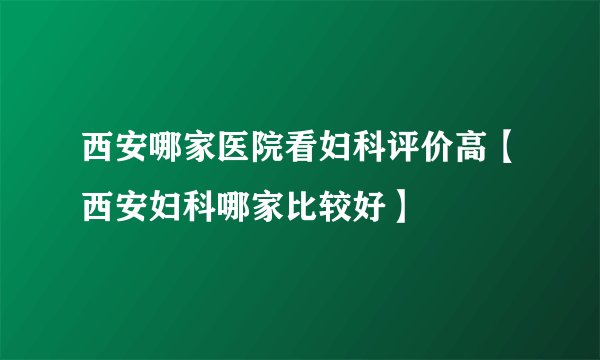 西安哪家医院看妇科评价高【西安妇科哪家比较好】