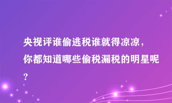 央视评谁偷逃税谁就得凉凉，你都知道哪些偷税漏税的明星呢？