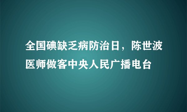 全国碘缺乏病防治日，陈世波医师做客中央人民广播电台