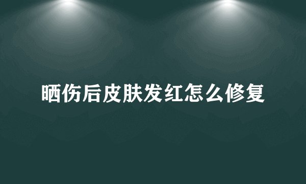 晒伤后皮肤发红怎么修复