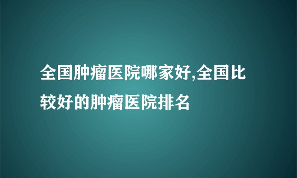 全国肿瘤医院哪家好,全国比较好的肿瘤医院排名