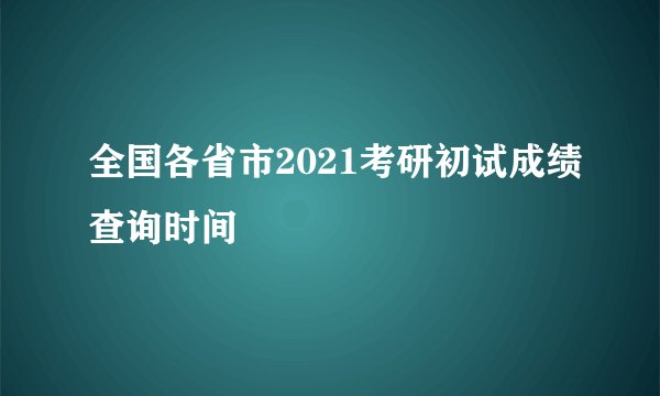 全国各省市2021考研初试成绩查询时间