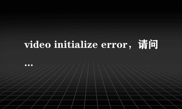 video initialize error，请问如何修复