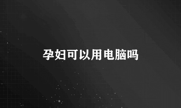 孕妇可以用电脑吗