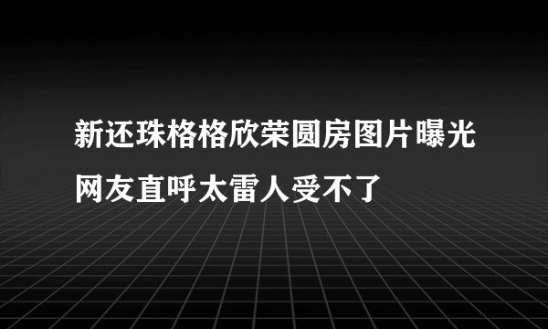 新还珠格格欣荣圆房图片曝光网友直呼太雷人受不了