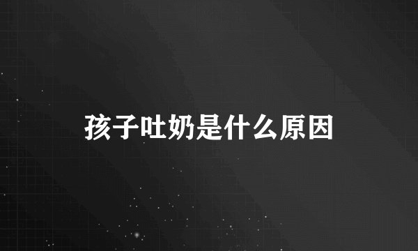 孩子吐奶是什么原因