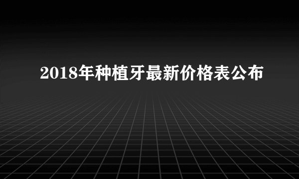 2018年种植牙最新价格表公布