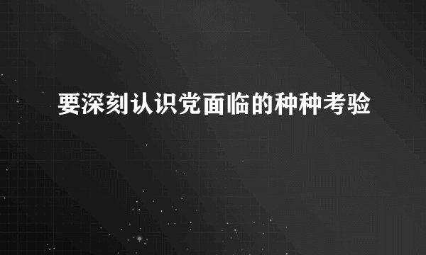 要深刻认识党面临的种种考验