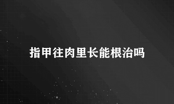 指甲往肉里长能根治吗