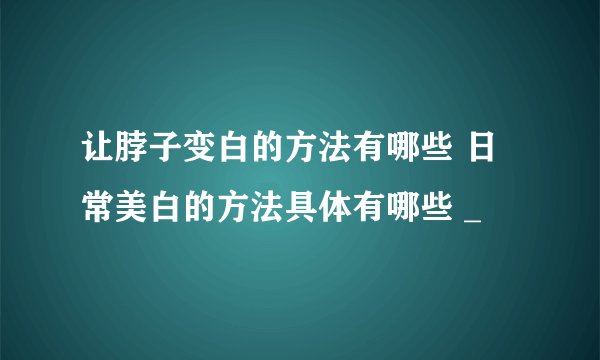 让脖子变白的方法有哪些 日常美白的方法具体有哪些 _