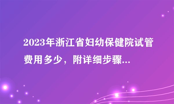 2023年浙江省妇幼保健院试管费用多少,附详细步骤及费用明细参考