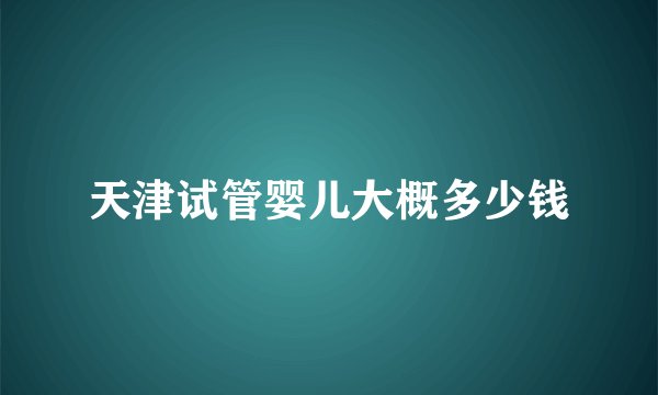 天津试管婴儿大概多少钱
