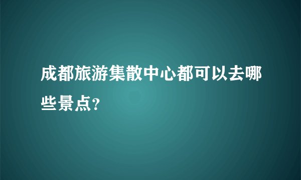 成都旅游集散中心都可以去哪些景点?