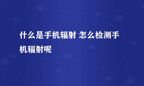 什么是手机辐射 怎么检测手机辐射呢