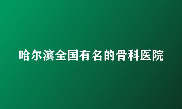 哈尔滨全国有名的骨科医院