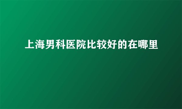 上海男科医院比较好的在哪里