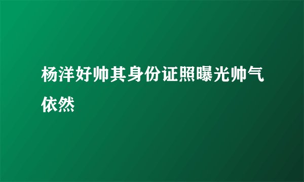 杨洋好帅其身份证照曝光帅气依然
