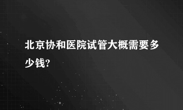 北京协和医院试管大概需要多少钱?