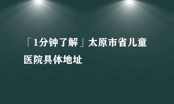 「1分钟了解」太原市省儿童医院具体地址