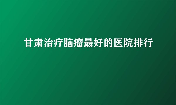 甘肃治疗脑瘤最好的医院排行