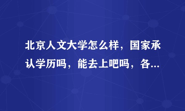北京人文大学怎么样,国家承认学历吗,能去上吧吗,各位大神帮帮忙吧