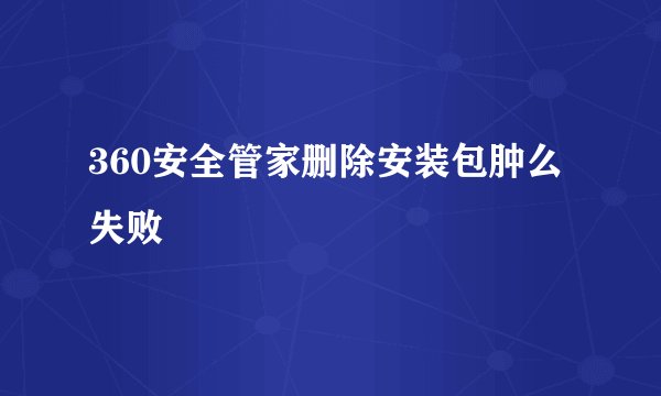 360安全管家删除安装包肿么失败