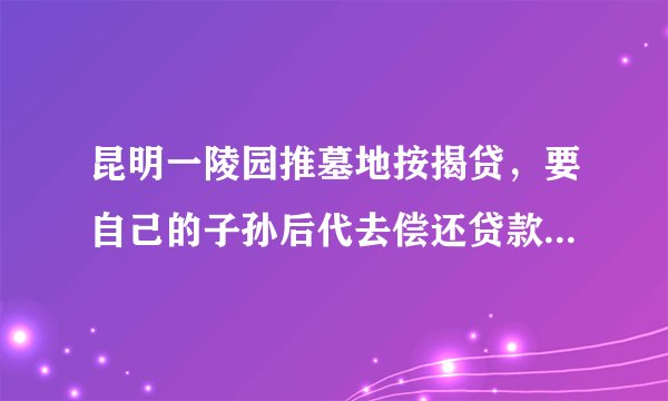 昆明一陵园推墓地按揭贷，要自己的子孙后代去偿还贷款，对此你怎么看？