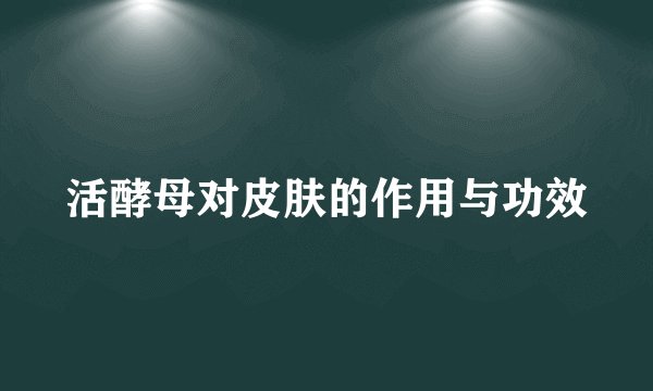 活酵母对皮肤的作用与功效