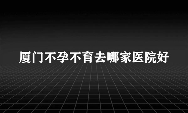 厦门不孕不育去哪家医院好