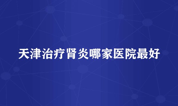 天津治疗肾炎哪家医院最好