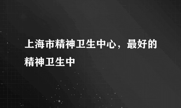 上海市精神卫生中心，最好的精神卫生中