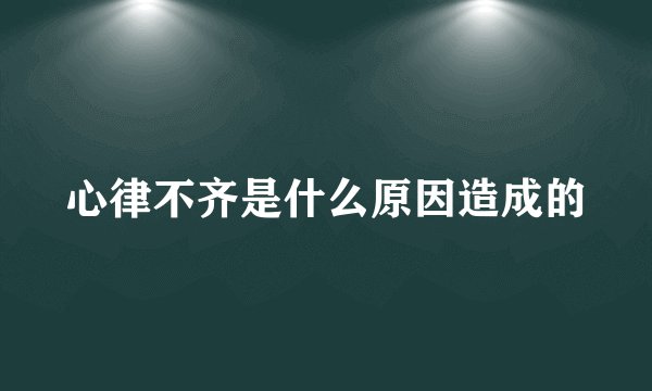 心律不齐是什么原因造成的