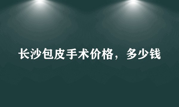 长沙包皮手术价格，多少钱