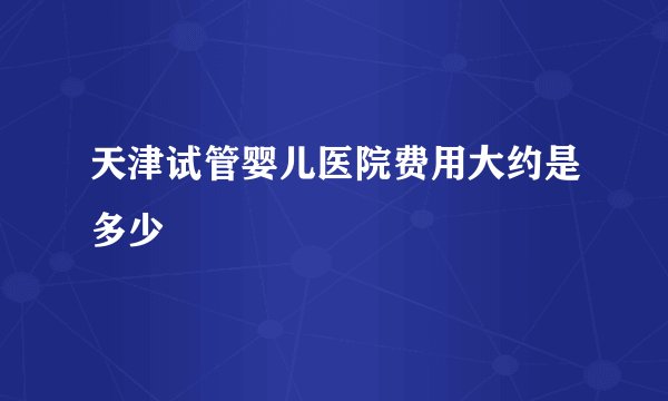 天津试管婴儿医院费用大约是多少