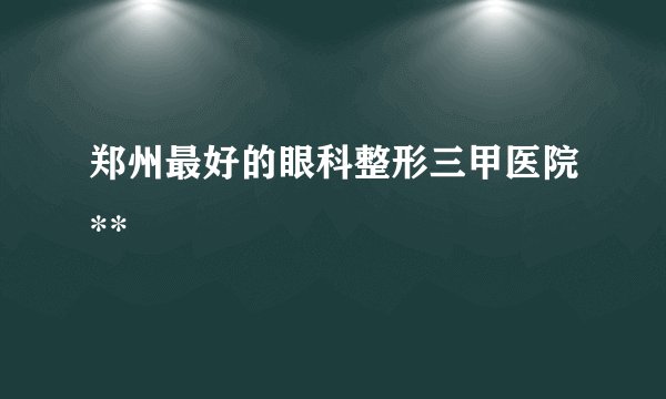 郑州最好的眼科整形三甲医院**