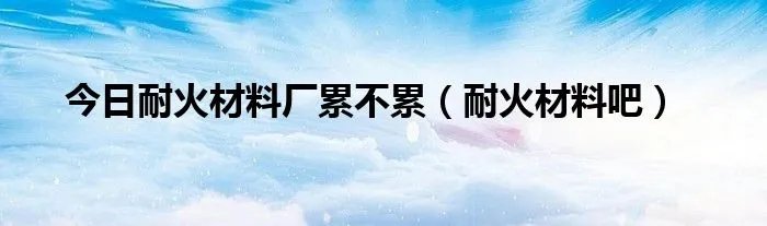 今日耐火材料厂累不累（耐火材料吧）