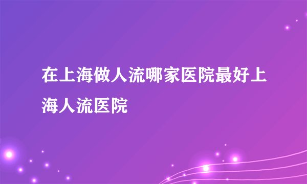 在上海做人流哪家医院最好上海人流医院