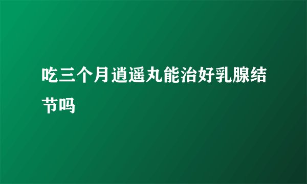 吃三个月逍遥丸能治好乳腺结节吗